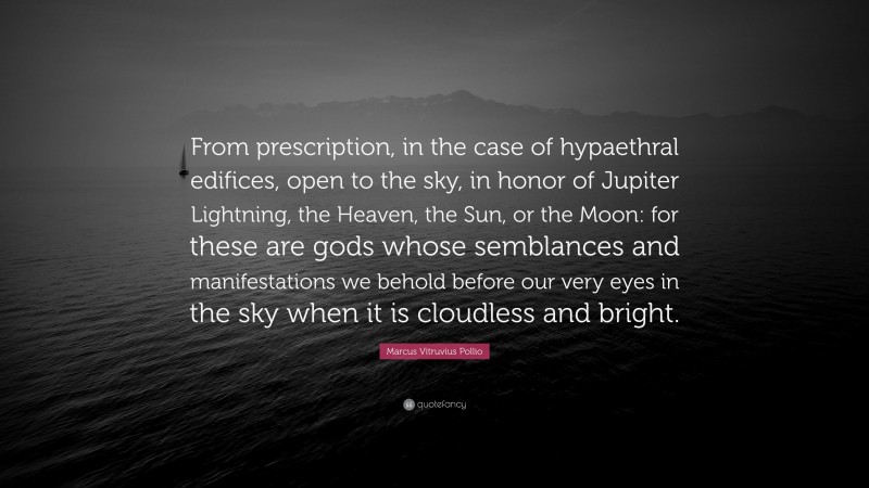 Marcus Vitruvius Pollio Quote: “From prescription, in the case of hypaethral edifices, open to the sky, in honor of Jupiter Lightning, the Heaven, the Sun, or the Moon: for these are gods whose semblances and manifestations we behold before our very eyes in the sky when it is cloudless and bright.”