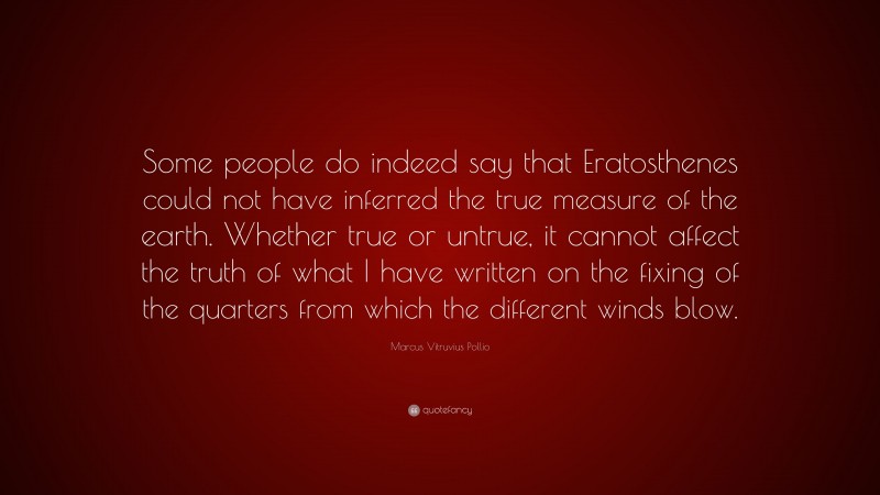 Marcus Vitruvius Pollio Quote: “Some people do indeed say that Eratosthenes could not have inferred the true measure of the earth. Whether true or untrue, it cannot affect the truth of what I have written on the fixing of the quarters from which the different winds blow.”