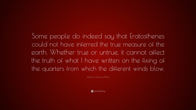 Marcus Vitruvius Pollio Quote: “Some people do indeed say that Eratosthenes could not have inferred the true measure of the earth. Whether true or untrue, it cannot affect the truth of what I have written on the fixing of the quarters from which the different winds blow.”