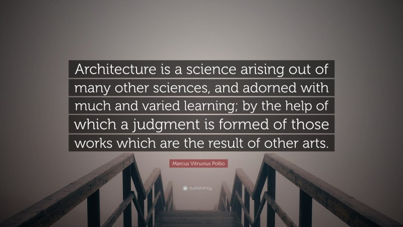 Marcus Vitruvius Pollio Quote: “Architecture is a science arising out of many other sciences, and adorned with much and varied learning; by the help of which a judgment is formed of those works which are the result of other arts.”