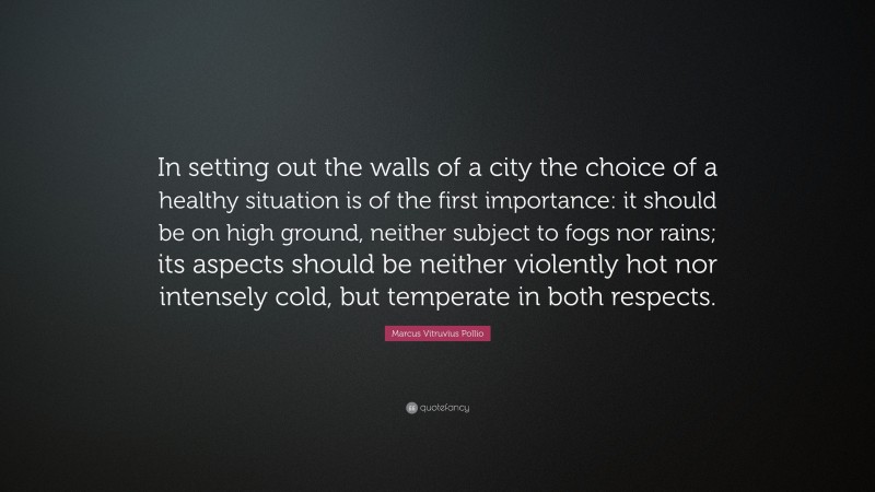 Marcus Vitruvius Pollio Quote: “In setting out the walls of a city the choice of a healthy situation is of the first importance: it should be on high ground, neither subject to fogs nor rains; its aspects should be neither violently hot nor intensely cold, but temperate in both respects.”