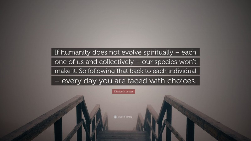Elizabeth Lesser Quote: “If humanity does not evolve spiritually – each one of us and collectively – our species won’t make it. So following that back to each individual – every day you are faced with choices.”