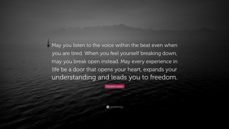 Elizabeth Lesser Quote: “May you listen to the voice within the beat even when you are tired. When you feel yourself breaking down, may you break open instead. May every experience in life be a door that opens your heart, expands your understanding and leads you to freedom.”