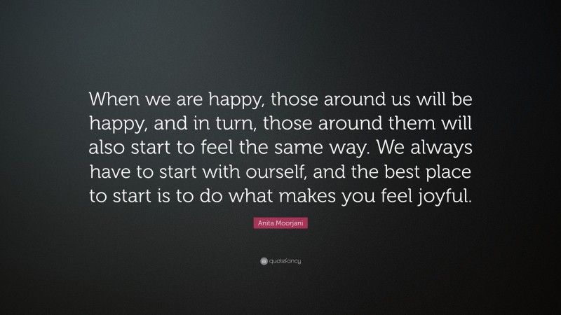 Anita Moorjani Quote: “When we are happy, those around us will be happy, and in turn, those around them will also start to feel the same way. We always have to start with ourself, and the best place to start is to do what makes you feel joyful.”