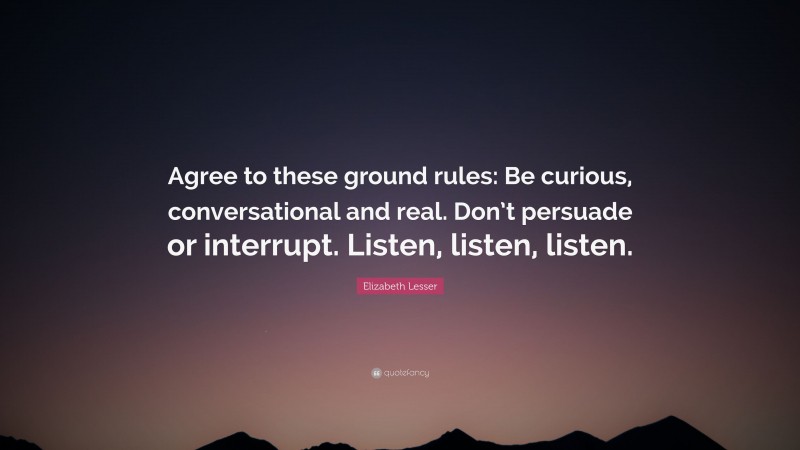 Elizabeth Lesser Quote: “Agree to these ground rules: Be curious, conversational and real. Don’t persuade or interrupt. Listen, listen, listen.”