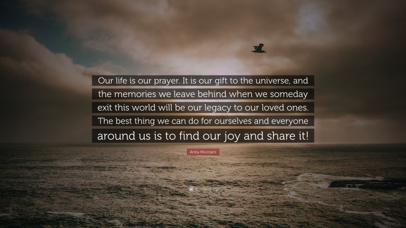 Anita Moorjani Quote: “Our life is our prayer. It is our gift to the universe, and the memories we leave behind when we someday exit this world will be our legacy to our loved ones. The best thing we can do for ourselves and everyone around us is to find our joy and share it!”