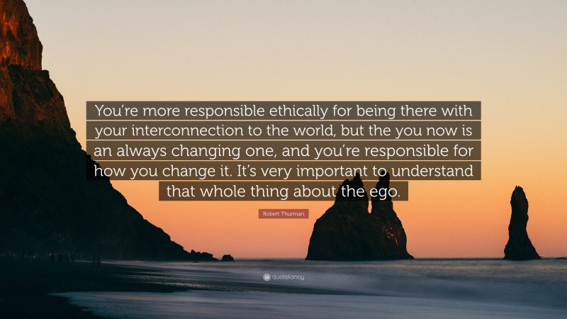 Robert Thurman Quote: “You’re more responsible ethically for being there with your interconnection to the world, but the you now is an always changing one, and you’re responsible for how you change it. It’s very important to understand that whole thing about the ego.”