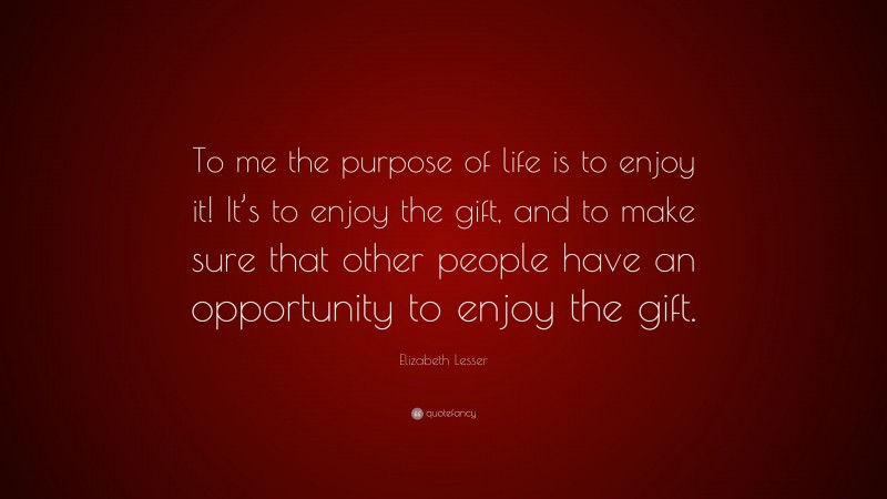 Elizabeth Lesser Quote: “To me the purpose of life is to enjoy it! It’s to enjoy the gift, and to make sure that other people have an opportunity to enjoy the gift.”
