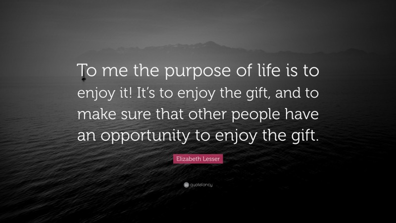 Elizabeth Lesser Quote: “To me the purpose of life is to enjoy it! It’s to enjoy the gift, and to make sure that other people have an opportunity to enjoy the gift.”