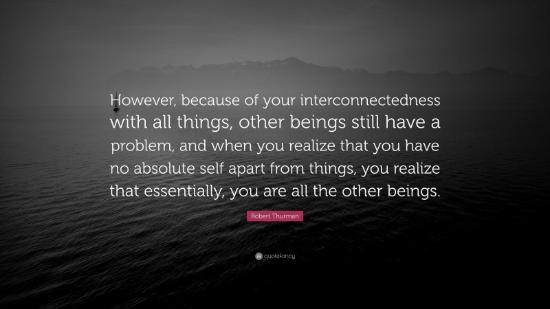 Robert Thurman Quote: “However, because of your interconnectedness with all things, other beings still have a problem, and when you realize that you have no absolute self apart from things, you realize that essentially, you are all the other beings.”