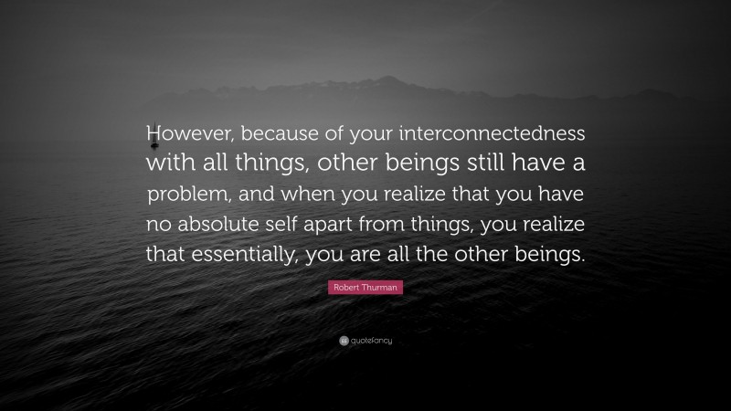 Robert Thurman Quote: “However, because of your interconnectedness with all things, other beings still have a problem, and when you realize that you have no absolute self apart from things, you realize that essentially, you are all the other beings.”