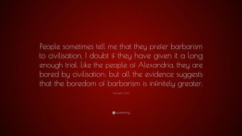 Kenneth Clark Quote: “People sometimes tell me that they prefer barbarism to civilisation. I doubt if they have given it a long enough trial. Like the people of Alexandria, they are bored by civilisation; but all the evidence suggests that the boredom of barbarism is infinitely greater.”