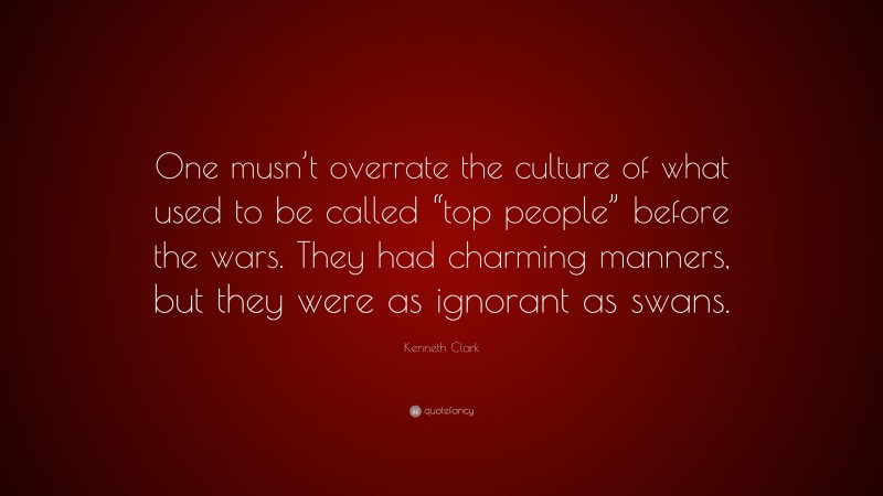 Kenneth Clark Quote: “One musn’t overrate the culture of what used to be called “top people” before the wars. They had charming manners, but they were as ignorant as swans.”