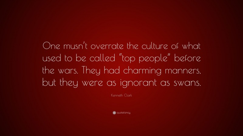 Kenneth Clark Quote: “One musn’t overrate the culture of what used to be called “top people” before the wars. They had charming manners, but they were as ignorant as swans.”