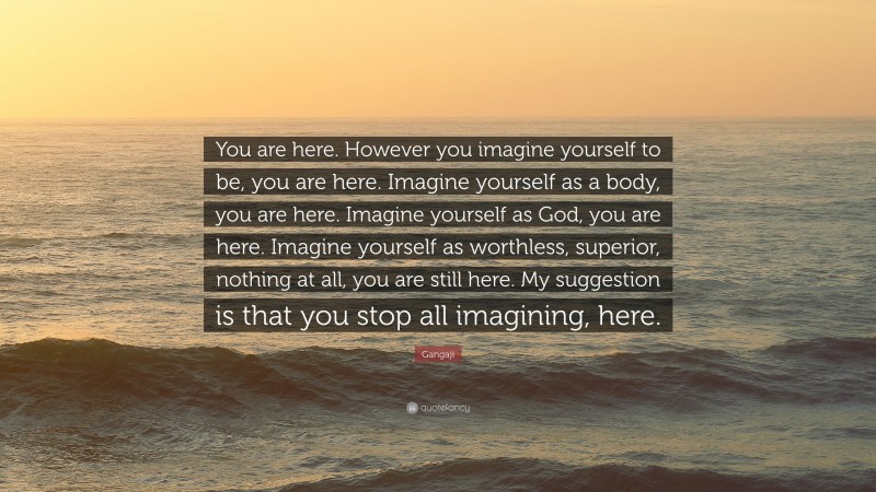 Gangaji Quote: “You are here. However you imagine yourself to be, you are here. Imagine yourself as a body, you are here. Imagine yourself as God, you are here. Imagine yourself as worthless, superior, nothing at all, you are still here. My suggestion is that you stop all imagining, here.”