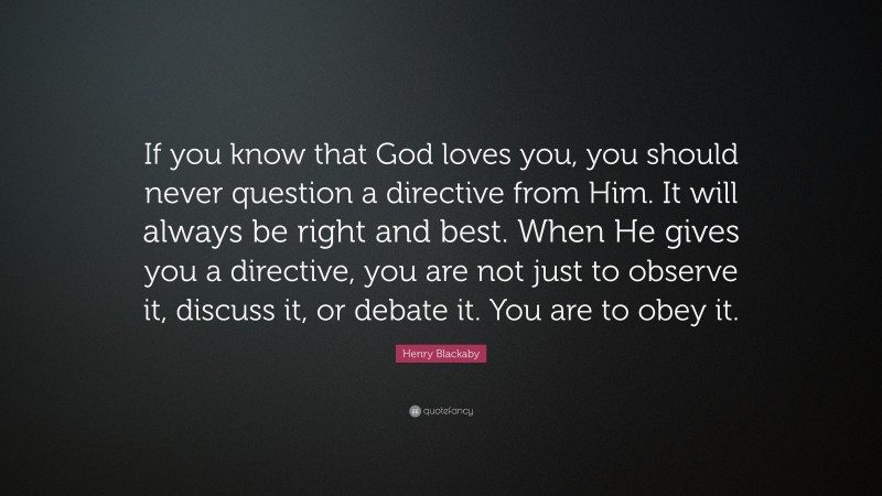 Henry Blackaby Quote: “If you know that God loves you, you should never question a directive from Him. It will always be right and best. When He gives you a directive, you are not just to observe it, discuss it, or debate it. You are to obey it.”