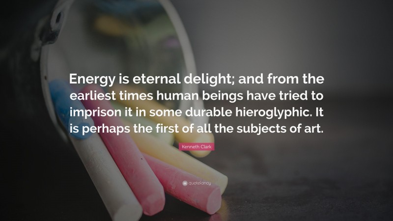 Kenneth Clark Quote: “Energy is eternal delight; and from the earliest times human beings have tried to imprison it in some durable hieroglyphic. It is perhaps the first of all the subjects of art.”