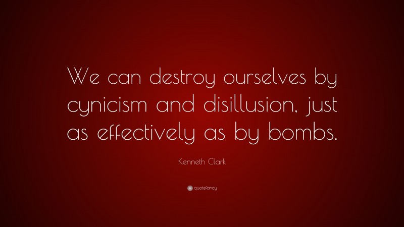 Kenneth Clark Quote: “We can destroy ourselves by cynicism and disillusion, just as effectively as by bombs.”