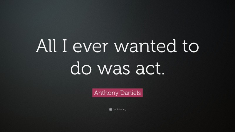 Anthony Daniels Quote: “All I ever wanted to do was act.”