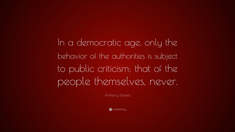 Anthony Daniels Quote: “In a democratic age, only the behavior of the authorities is subject to public criticism; that of the people themselves, never.”