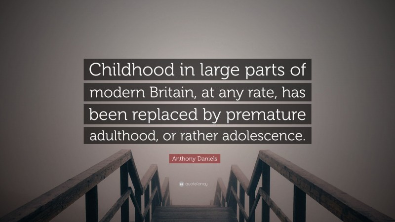 Anthony Daniels Quote: “Childhood in large parts of modern Britain, at any rate, has been replaced by premature adulthood, or rather adolescence.”