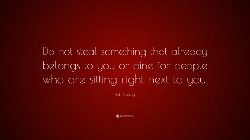 Rob Brezsny Quote: “Do not steal something that already belongs to you or pine for people who are sitting right next to you.”