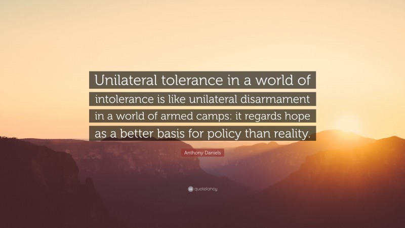 Anthony Daniels Quote: “Unilateral tolerance in a world of intolerance is like unilateral disarmament in a world of armed camps: it regards hope as a better basis for policy than reality.”