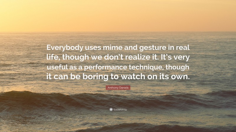 Anthony Daniels Quote: “Everybody uses mime and gesture in real life, though we don’t realize it. It’s very useful as a performance technique, though it can be boring to watch on its own.”