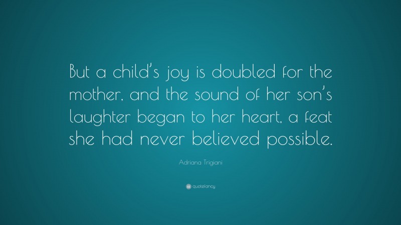 Adriana Trigiani Quote: “But a child’s joy is doubled for the mother, and the sound of her son’s laughter began to her heart, a feat she had never believed possible.”