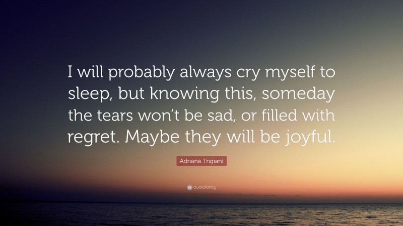 Adriana Trigiani Quote: “I will probably always cry myself to sleep, but knowing this, someday the tears won’t be sad, or filled with regret. Maybe they will be joyful.”
