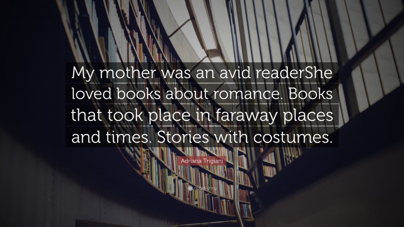 Adriana Trigiani Quote: “My mother was an avid readerShe loved books about romance. Books that took place in faraway places and times. Stories with costumes.”