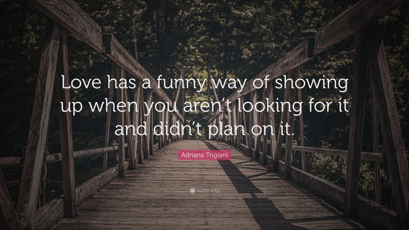 Adriana Trigiani Quote: “Love has a funny way of showing up when you aren’t looking for it and didn’t plan on it.”