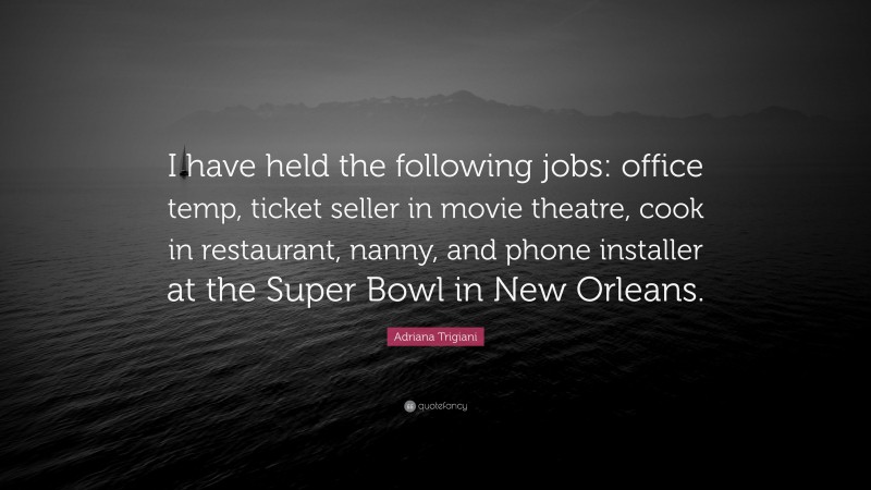 Adriana Trigiani Quote: “I have held the following jobs: office temp, ticket seller in movie theatre, cook in restaurant, nanny, and phone installer at the Super Bowl in New Orleans.”