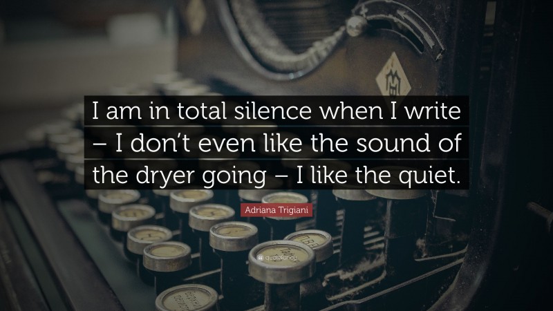 Adriana Trigiani Quote: “I am in total silence when I write – I don’t even like the sound of the dryer going – I like the quiet.”