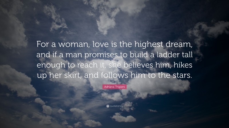 Adriana Trigiani Quote: “For a woman, love is the highest dream, and if a man promises to build a ladder tall enough to reach it, she believes him, hikes up her skirt, and follows him to the stars.”