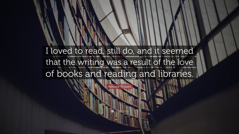 Adriana Trigiani Quote: “I loved to read, still do, and it seemed that the writing was a result of the love of books and reading and libraries.”