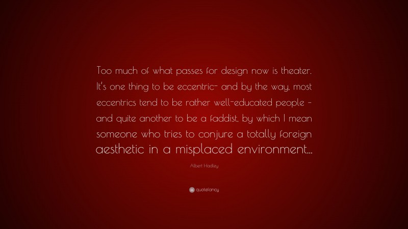 Albert Hadley Quote: “Too much of what passes for design now is theater. It’s one thing to be eccentric- and by the way, most eccentrics tend to be rather well-educated people – and quite another to be a faddist, by which I mean someone who tries to conjure a totally foreign aesthetic in a misplaced environment...”