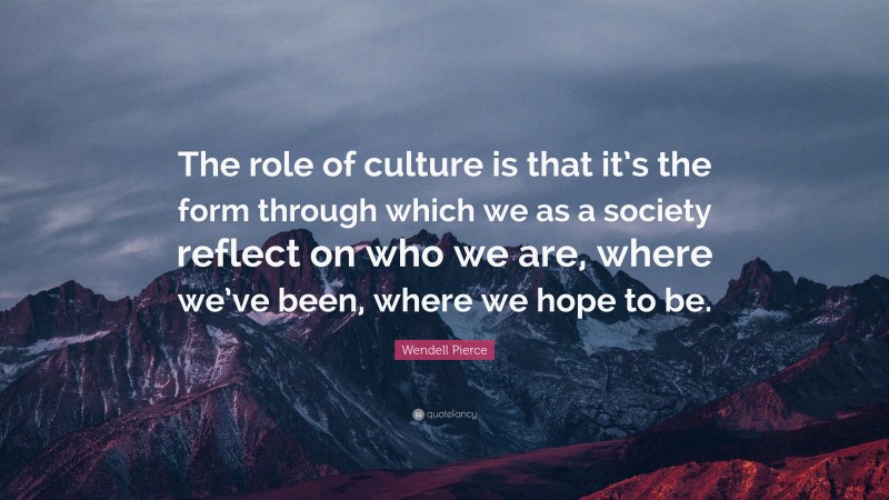 Wendell Pierce Quote: “The role of culture is that it’s the form through which we as a society reflect on who we are, where we’ve been, where we hope to be.”