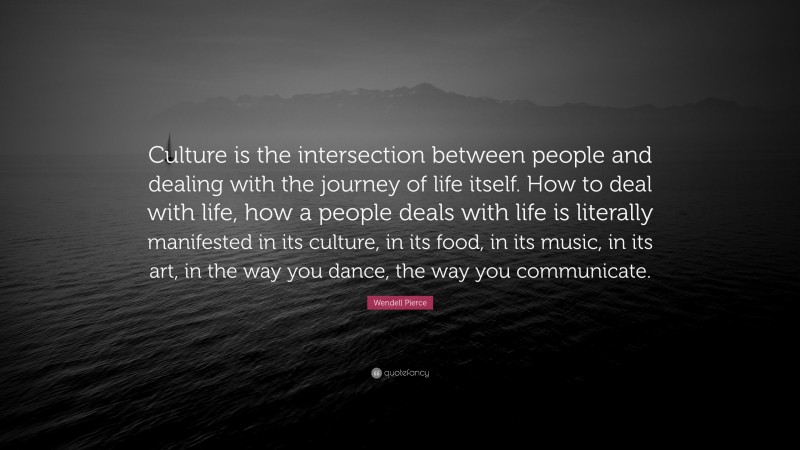 Wendell Pierce Quote: “Culture is the intersection between people and dealing with the journey of life itself. How to deal with life, how a people deals with life is literally manifested in its culture, in its food, in its music, in its art, in the way you dance, the way you communicate.”