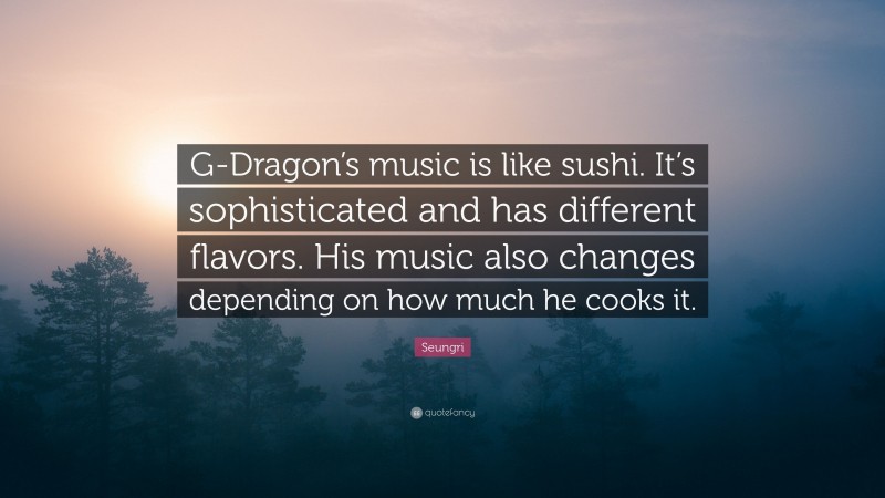 Seungri Quote: “G-Dragon’s music is like sushi. It’s sophisticated and has different flavors. His music also changes depending on how much he cooks it.”