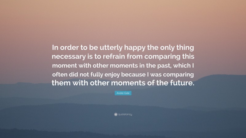 André Gide Quote: “In order to be utterly happy the only thing necessary is to refrain from comparing this moment with other moments in the past, which I often did not fully enjoy because I was comparing them with other moments of the future.”