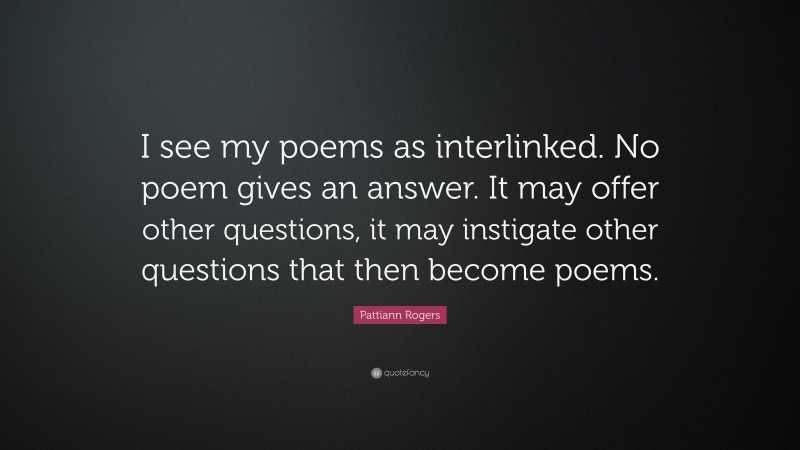 Pattiann Rogers Quote: “I see my poems as interlinked. No poem gives an answer. It may offer other questions, it may instigate other questions that then become poems.”
