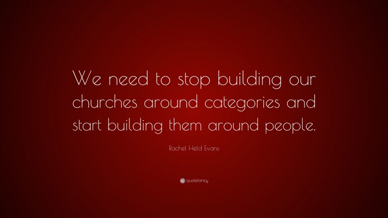 Rachel Held Evans Quote: “We need to stop building our churches around categories and start building them around people.”
