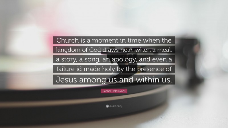 Rachel Held Evans Quote: “Church is a moment in time when the kingdom of God draws near, when a meal, a story, a song, an apology, and even a failure id made holy by the presence of Jesus among us and within us.”