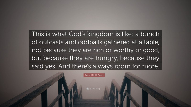 Rachel Held Evans Quote: “This is what God’s kingdom is like: a bunch of outcasts and oddballs gathered at a table, not because they are rich or worthy or good, but because they are hungry, because they said yes. And there’s always room for more.”