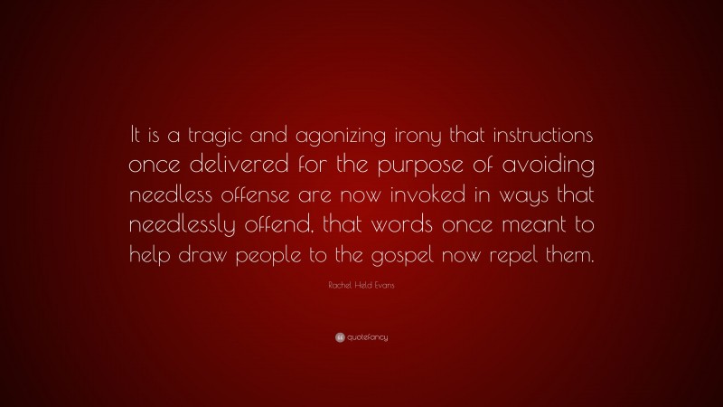 Rachel Held Evans Quote: “It is a tragic and agonizing irony that instructions once delivered for the purpose of avoiding needless offense are now invoked in ways that needlessly offend, that words once meant to help draw people to the gospel now repel them.”