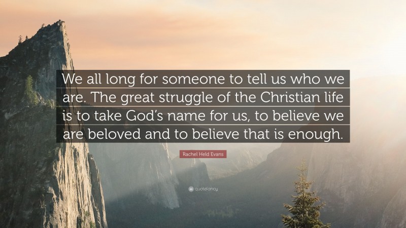 Rachel Held Evans Quote: “We all long for someone to tell us who we are. The great struggle of the Christian life is to take God’s name for us, to believe we are beloved and to believe that is enough.”