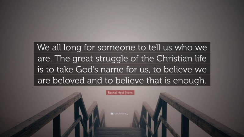 Rachel Held Evans Quote: “We all long for someone to tell us who we are. The great struggle of the Christian life is to take God’s name for us, to believe we are beloved and to believe that is enough.”