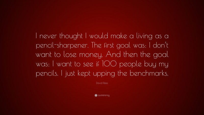 David Rees Quote: “I never thought I would make a living as a pencil-sharpener. The first goal was: I don’t want to lose money. And then the goal was: I want to see if 100 people buy my pencils. I just kept upping the benchmarks.”