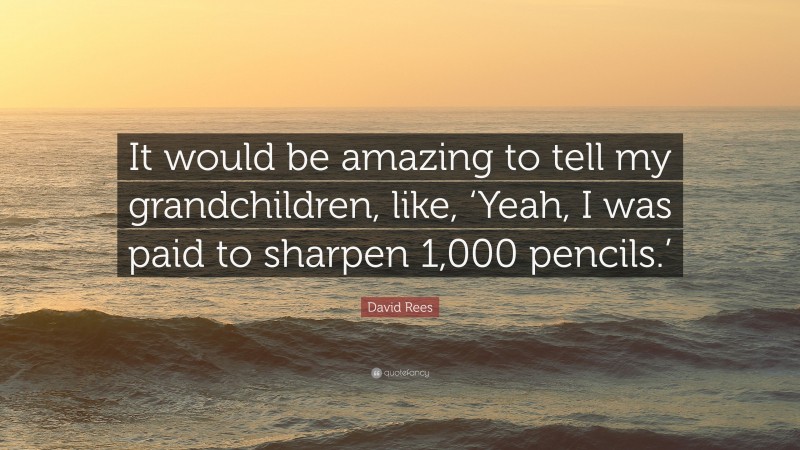 David Rees Quote: “It would be amazing to tell my grandchildren, like, ‘Yeah, I was paid to sharpen 1,000 pencils.’”